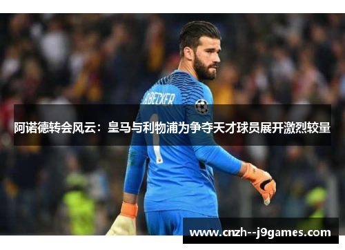 阿诺德转会风云:皇马与利物浦为争夺天才球员展开激烈较量 阿诺德转会风云:皇马与利物浦为争夺天才球员展开激烈较量