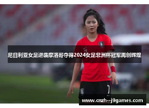 尼日利亚女足逆袭摩洛哥夺得2024女足非洲杯冠军再创辉煌